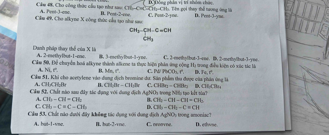 D. Đồng phân vị trí nhóm chức.
Câu 48. Cho công thức cấu tạo như sau: CH_3-Cequiv C-CH_2-CH_3 1. Tên gọi thay thế tương ứng là
A. Pent-3-ene. B. Pent-2-ene. C. Pent-2-yne. D. Pent-3-yne.
Câu 49. Cho alkyne X công thức cấu tạo như sau:
CH_3-CH-Cequiv CH
CH_3
Danh pháp thay thế của X là
A. 2-methylbut-1-ene. B. 3-methylbut-1-yne. C. 2-methylbut-3-ene. D. 2-methylbut-3-yne.
Câu 50. Để chuyển hoá alkyne thành alkene ta thực hiện phản ứng cộng H_2 trong điều kiện có xúc tác là
A. Ni, t^0. B. Mn, t^o. C. Pd/ PbCO_3,t^o. D. Fe, t^0.
Câu 51. Khi cho acetylene vào dung dịch bromine dư. Sản phẩm thu được của phản ứng là
A. CH_3CH_2Br B. CH_2Br-CH_2Br C. CHBr_2-CHBr_2 D. CH_3CBr_4
Câu 52. Chất nào sau đây tác dụng với dung dịch AgNO_3 trong NH_3 tạo kết tủa?
A. CH_3-CH=CH_2 B. CH_2-CH-CH=CH_2.
C. CH_3-Cequiv C-CH_3 D. CH_3-CH_2-Cequiv CH
Câu 53. Chất nào dưới đây không tác dụng với dung dịch AgNO_3 trong amoniac?
A. but-1-vne. B. but-2-vne. C. nronvne. D. ethvne.