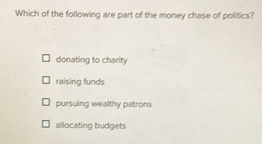 Which of the following are part of the money chase of politics?
donating to charity
raising funds
pursuing wealthy patrons
allocating budgets