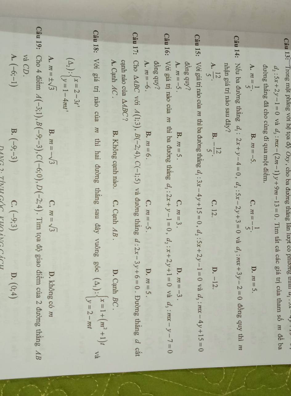 Trong mặt phăng với hệ tọa độ Oxy, cho ba đường thăng lần lượt có phường trình u_1· 3x
d_2:5x+2y-1=0 và d_3:mx-(2m-1)y+9m-13=0. Tìm tất cả các giá trị của tham số m đề ba
đường thẳng đã cho cùng đi qua một điểm.
B.
A. m= 1/5 . m=-5. C. m=- 1/5 . D. m=5.
Câu 14: Nếu ba đường thẳng d_1:2x+y-4=0,d_2:5x-2y+3=0 và d_3:mx+3y-2=0 đồng quy thì m
nhận giá trị nào sau đây?
B.
A.  12/5 . - 12/5 . C. 12. D. −12.
Câu 15: Với giá trị nào của m thì ba đường thẳng d_1:3x-4y+15=0,d_2:5x+2y-1=0 và d_3:mx-4y+15=0
đồng quy?
A. m=-5. B. m=5. C. m=3. D. m=-3.
Câu 16: Với giá trị nào của m thì ba đường thẳng d_1:2x+y-1=0,d_2:x+2y+1=0 và d_3:mx-y-7=0
đồng quy?
A. m=-6. B. m=6. C. m=-5. D. m=5.
Câu 17: Cho △ ABC với A(1;3),B(-2;4),C(-1;5) và đường thắng d:2x-3y+6=0. Đường thẳng d cắt
cạnh nào của △ ABC ?
A. Cạnh AC . B. Không cạnh nào. C. Cạnh AB . D. Cạnh BC .
Câu 18: Với giá trị nào của m thì hai đường thẳng sau đây vuông góc (△ _1):beginarrayl x=1+(m^2+1)t y=2-mtendarray. và
(△ _2):beginarrayl x=2-3t' y=1-4mt'endarray.
A. m=± sqrt(3) B. m=-sqrt(3) C. m=sqrt(3) D. không có m
Câu 19: Cho 4 điểm A(-3;1),B(-9;-3),C(-6;0),D(-2;4). Tìm tọa độ giao điểm của 2 đường thẳng AB
và CD.
A. (-6;-1) B. (-9;-3) C. (-9;3) D. (0;4)
DANG 2: tính GỐc khOảng cách
