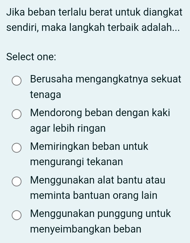 Jika beban terlalu berat untuk diangkat
sendiri, maka langkah terbaik adalah...
Select one:
Berusaha mengangkatnya sekuat
tenaga
Mendorong beban dengan kaki
agar lebih ringan
Memiringkan beban untuk
mengurangi tekanan
Menggunakan alat bantu atau
meminta bantuan orang lain
Menggunakan punggung untuk
menyeimbangkan beban