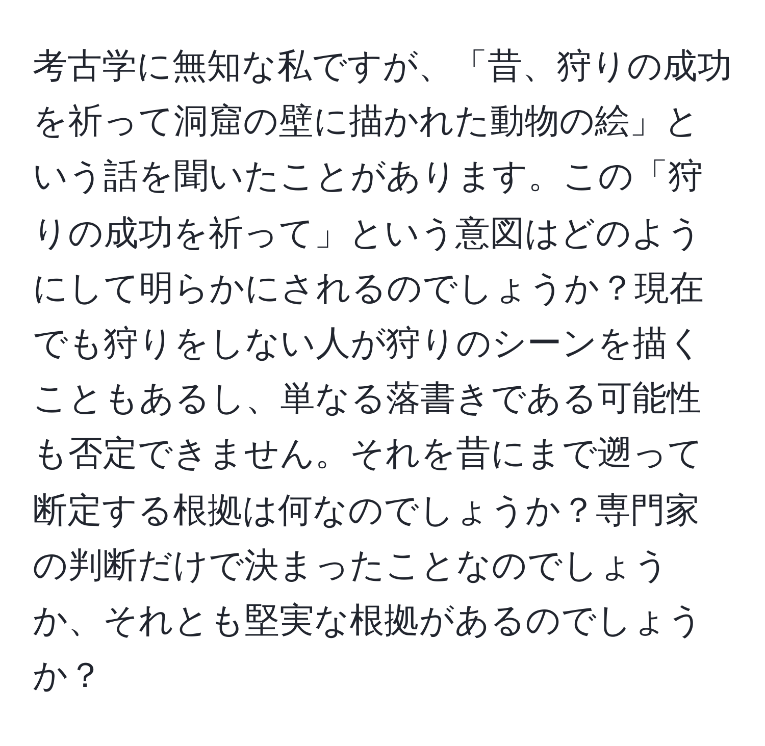 考古学に無知な私ですが、「昔、狩りの成功を祈って洞窟の壁に描かれた動物の絵」という話を聞いたことがあります。この「狩りの成功を祈って」という意図はどのようにして明らかにされるのでしょうか？現在でも狩りをしない人が狩りのシーンを描くこともあるし、単なる落書きである可能性も否定できません。それを昔にまで遡って断定する根拠は何なのでしょうか？専門家の判断だけで決まったことなのでしょうか、それとも堅実な根拠があるのでしょうか？