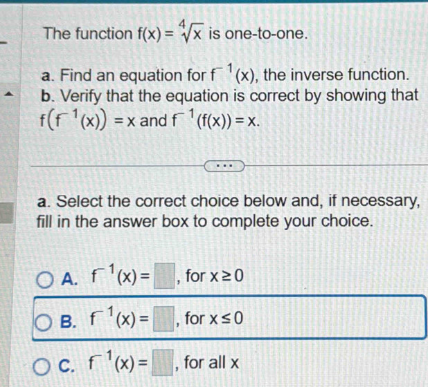 The function f(x)=sqrt[4](x) is one-to-one.
a. Find an equation for f^(-1)(x) , the inverse function.
b. Verify that the equation is correct by showing that
f(f^(-1)(x))=x and f^(-1)(f(x))=x. 
a. Select the correct choice below and, if necessary,
fill in the answer box to complete your choice.
A. f^(-1)(x)=□ , for x≥ 0
B. f^(-1)(x)=□ , for x≤ 0
C. f^(-1)(x)=□ , for all x