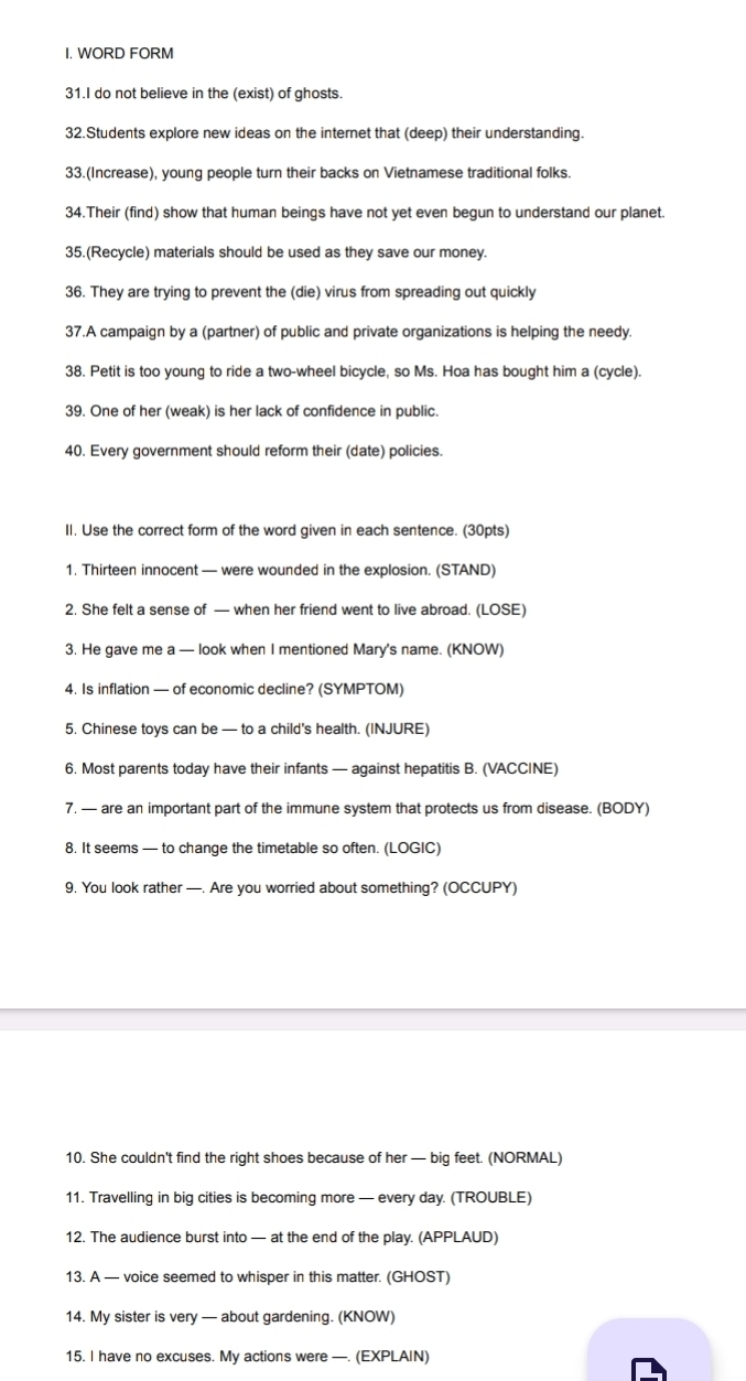 WORD FORM 
31.I do not believe in the (exist) of ghosts. 
32.Students explore new ideas on the internet that (deep) their understanding. 
33.(Increase), young people turn their backs on Vietnamese traditional folks. 
34.Their (find) show that human beings have not yet even begun to understand our planet. 
35.(Recycle) materials should be used as they save our money. 
36. They are trying to prevent the (die) virus from spreading out quickly 
37.A campaign by a (partner) of public and private organizations is helping the needy. 
38. Petit is too young to ride a two-wheel bicycle, so Ms. Hoa has bought him a (cycle). 
39. One of her (weak) is her lack of confidence in public. 
40. Every government should reform their (date) policies. 
II. Use the correct form of the word given in each sentence. (30pts) 
1. Thirteen innocent — were wounded in the explosion. (STAND) 
2. She felt a sense of — when her friend went to live abroad. (LOSE) 
3. He gave me a — look when I mentioned Mary's name. (KNOW) 
4. Is inflation — of economic decline? (SYMPTOM) 
5. Chinese toys can be — to a child's health. (INJURE) 
6. Most parents today have their infants — against hepatitis B. (VACCINE) 
7. — are an important part of the immune system that protects us from disease. (BODY) 
8. It seems — to change the timetable so often. (LOGIC) 
9, You look rather —. Are you worried about something? (OCCUPY) 
10. She couldn't find the right shoes because of her — big feet. (NORMAL) 
11. Travelling in big cities is becoming more — every day. (TROUBLE) 
12. The audience burst into — at the end of the play. (APPLAUD) 
13. A — voice seemed to whisper in this matter. (GHOST) 
14. My sister is very — about gardening. (KNOW) 
15. I have no excuses. My actions were —. (EXPLAIN)