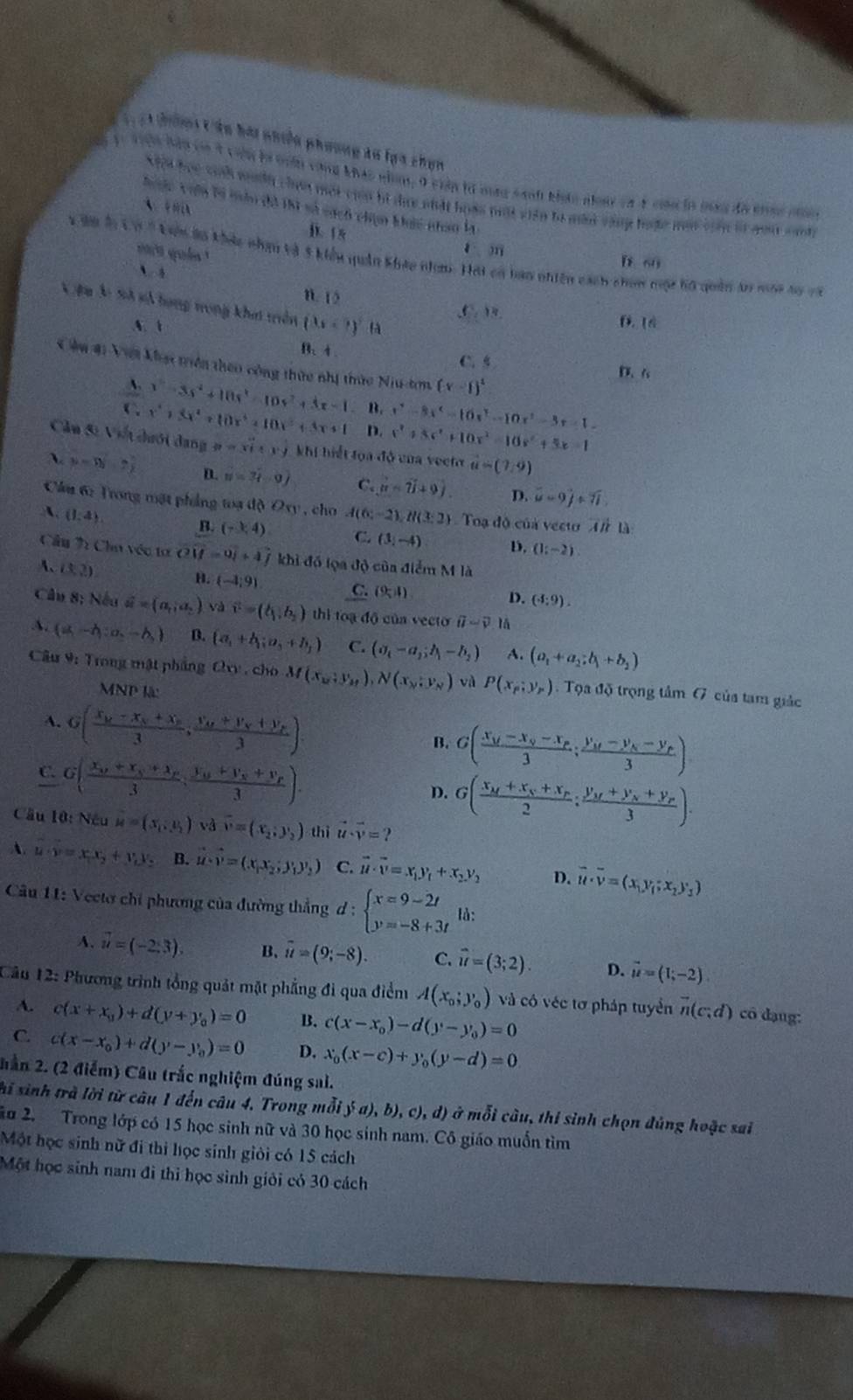 TT ci thờng vên hài phiều phương la lạa chọn
En 1: 10n Bần có t chộn là nển cũng khác nhm, 0 ciên là mag sanh khnc nàc cà 4 co in bg đã nhác ch
Xội học sinh mth cha một cip bì dực siất hoàn một viên tà màm vàng tặc một vin lử you canh
hưộc vưên bà tàn đô thi số cách chạn bac nhan la
A
i. 18
n que
1、m D 60
1 99 h(x)=1 êu lo khảc nhân và 5 kiểu quân kháu nm. Hái có ban nhiên cách chm một hộ quân âo một só cà
`
n. 15
Vệu Ác Sử sử hạng tong khit triên (3x+t)^2 fà
,C. ). f. ln
A. t
B、4 C.5
Cầu 41 Viới khạt triên theo công thức nhị thức Niu-tơn (x-1)^2
D. 6
A. x^5-3s^2-10s^2-10s^2+3x-1 B. x^2-8x^2-16x^2-10x^2-3x-1=
(x^4)3x^2+10x^4+10x^3+3x+1 D. x^2+3x^2+10x^2-10x^2+5x=1
Cầu Si Vi dưới dang p=xi· yj khi hiết tọa độ của vecto hat u=(7,9)
A. mu =5y-2 D. N=3lambda -0) C. ∴ hat a-hat 2vector l⊥ 0). D. hat u=9hat j+7widehat i
Câầu 6: Trong mặt phẳng toạ độ O_y , cho
A. (1,4). A(6;-2),H(3;2) Toạ độ của vecu vector ABD
B. (-1,4) C. (3,-4) D, (1;-2)
Cầu 7 Chu véc tơ vector OM=vector 0_1+vector j khi đồ lọa độ của điểm M là
A、 (3,2)
B. (-4;9) C. (9-1)
D. (4:9).
Câu 8; Nếu vector a=(a_1,a_2) và vector v=(b_1,b_2) thì toạ độ của vecto overline u-vector v lā
A. (a,-h;a,-h,) B. (a_1+b_1;a_3+b_3) C. (sigma _i-a_j;h_j-b_j) A. (a_1+a_2;b_1+b_2)
Câu 9: Trong mật phẳng Ovy , cho M(x_12;y_M),N(x_N,y_N) và P(x_p;y_p). Tọa độ trọng tâm G của tam giác
MNPW
A. G(frac x_k-x_k+x_k3,frac v+V_H_X3endpmatrix .
B. G(frac x_M-x_N-x_P3;frac y_M-y_N-y_P3)
C. G(frac x_0+x_S+x_F3;frac y_0+y_F+y_F3).
D. G(frac x_M+x_N+x_P2;frac y_M+y_N+y_P3).
Cầu 10:Niu=(x_1:y_1) và overline v=(x_2;y_2) thì vector u· vector v=?
A. u· v=x_1x_2+v_1x_2 B. vector u· hat v=(x_1x_2,y_1y_2) C. vector u· overline v=x_1y_1+x_2y_2 D. vector u· overline v=(x_1,y_1;x_2y_1)
Câu 11: Vectơ chi phương của đường thẳng d:beginarrayl x=9-2t y=-8+3tendarray. là:
A. vector u=(-2,3). B、 overline u=(9;-8). C. vector u=(3;2). D. vector u=(1;-2).
Câu 12: Phương trình tổng quảt mặt phẳng đi qua điểm A(x_0;y_0) và có véc tơ pháp tuyển vector n(c;d) cô dạng:
A. c(x+x_0)+d(y+y_0)=0 B. c(x-x_0)-d(y-y_0)=0
C. c(x-x_0)+d(y-y_0)=0 D. x_0(x-c)+y_0(y-d)=0
hần 2. (2 điểm) Câu trắc nghiệm đúng sai.
hi sinh trà lời từ câu 1 đến câu 4. Trong mỗi y(a),b),c),d) ở mỗi cầu, thi sinh chọn đúng hoặc sai
Su 2. Trong lớp có 15 học sinh nữ và 30 học sinh nam. Cô giáo muốn tìm
Một học sinh nữ đi thi học sinh giỏi có 15 cách
Một học sinh nam đi thi học sinh giỏi có 30 cách