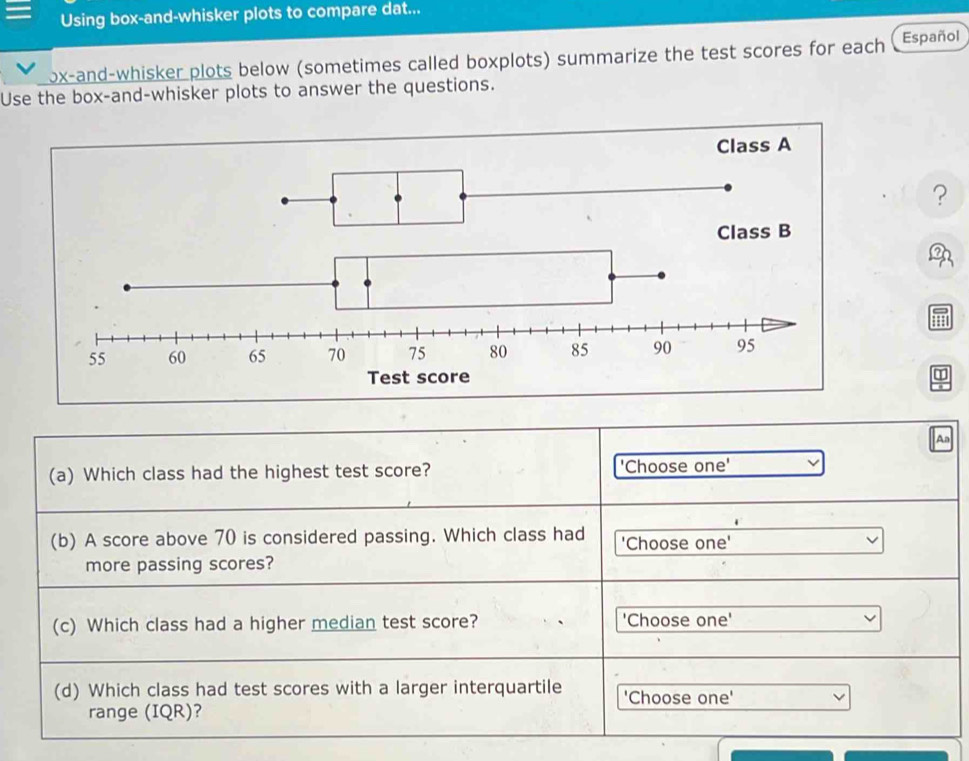 Using box-and-whisker plots to compare dat... 
ox-and-whisker plots below (sometimes called boxplots) summarize the test scores for each Español 
Use the box-and-whisker plots to answer the questions. 
? 
ed 
m 
Aa 
(a) Which class had the highest test score? 'Choose one' 
(b) A score above 70 is considered passing. Which class had 'Choose one' 
more passing scores? 
(c) Which class had a higher median test score? 'Choose one' 
(d) Which class had test scores with a larger interquartile 'Choose one' 
range (IQR)?