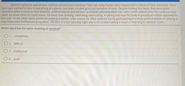 Based on physical appearance, Andrew and Joel were identical. Their tail, lanky frames were topped with a shock of thick, black hair. Their
dark eyes seemed to take in everything at a glance, and their crooked grins put everyone at ease. Despite looking like twins, they were polar
opposites when it came to their interests. Andrew was an avid athlete—a football and basketball star—who never walked when he could run and
never sat down when he could stand. He loved rock climbing, swimming, and surfing. Anything that kept his body in perpetual motion appealed to
him. Joel, on the other hand, preferred cerebral activities. After school, he often could be found participating in a lively political debate or solving a
near-impossible mathematical equation. His idea of a fun Saturday night was to lie in bed reading a novel or listening to classical music.
Which word has the same meaning as cerebral?
1. competitive
2. difficult
3. Intellectual
4. quiet