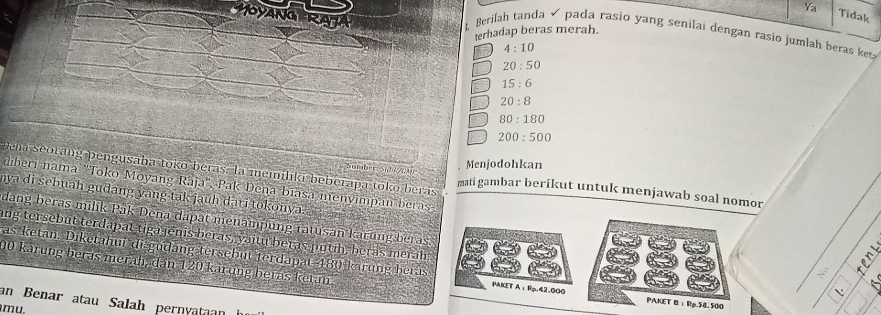 Ya Tidak
MOYANGERAJA
terhadap beras merah.
, Berilah tanda pada rasio yang senilai dengan rasio jumlah beras ket
4:10
20:50
15:6
20:8
80:180
200:500
SumberSidk/GMP
Menjodohkan
Dena seorang pengusaha tokō beras. la memiliki beberapa toko beras mati gambar berikut untuk menjawab soal nomor
diberi nama "Toko Moyan K aja", Pak Deña biasa menyimpan beras
mya di sebuah gudang yang tak jauh dari tokonya . 
dang beras milik Pak Dena dapat menampung ratusan karung beras.
ang tersebut terdapat tiga jenis beras, yaitu beras putih, beras merah,
as ketan. Diketahui di gudang tersebut terdapat 480 karung beras PAKET Aε Rp,42.000
00 karung beras merah, dan 120 kärung beras ketan
o 
L
an Benar atau Salah pernyataan
PAKET B： Rp.58.500
mu,