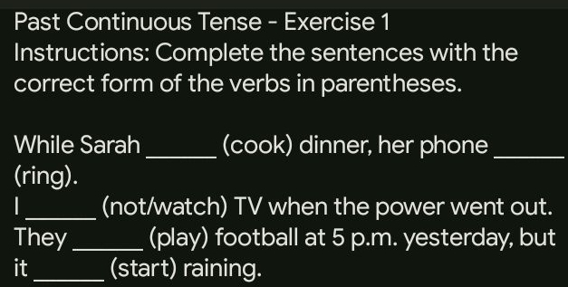 Past Continuous Tense - Exercise 1 
Instructions: Complete the sentences with the 
correct form of the verbs in parentheses. 
While Sarah _(cook) dinner, her phone_ 
(ring). 
_(not/watch) TV when the power went out. 
They _(play) football at 5 p.m. yesterday, but 
it_ (start) raining.