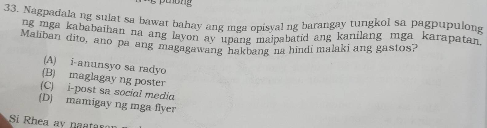 pulong
33. Nagpadala ng sulat sa bawat bahay ang mga opisyal ng barangay tungkol sa pagpupulong
ng mga kababaihan na ang layon ay upang maipabatid ang kanilang mga karapatan.
Maliban dito, ano pa ang magagawang hakbang na hindi malaki ang gastos?
(A) i-anunsyo sa radyo
(B) maglagay ng poster
(C) i-post sa social media
(D) mamigay ng mga flyer
Si Rhea ay naatas?