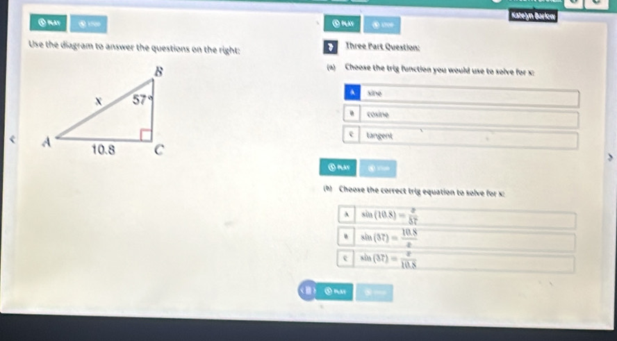 Katelón Barlon
C may ④ PAY ⑤ 100
Use the diagram to answer the questions on the right: Three Part Question:
(a) Choose the trig function you would use to solve for x:
sine. cosine
e tangent
⑤ play
(b) Choose the correct trig equation to solve for x:
A sin (10.8)= 2/57  . sin (37)= (10.8)/x 
e sin (37)= x/10.8 
Ⅲ ⑤ may