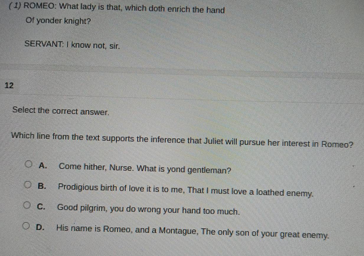 ( 1) ROMEO: What lady is that, which doth enrich the hand
Of yonder knight?
SERVANT: I know not, sir.
12
Select the correct answer.
Which line from the text supports the inference that Juliet will pursue her interest in Romeo?
A. Come hither, Nurse. What is yond gentleman?
B. Prodigious birth of love it is to me, That I must love a loathed enemy.
C. Good pilgrim, you do wrong your hand too much.
D. His name is Romeo, and a Montague, The only son of your great enemy.