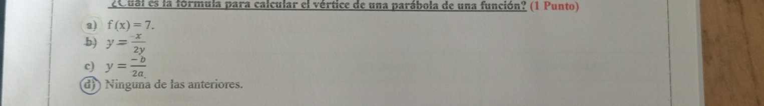 ¿Qual es la fórmula para calcular el vértice de una parábola de una función? (1 Punto)
a) f(x)=7..b) y= (-x)/2y 
c) y= (-b)/2a 
d)) Ninguna de las anteriores.