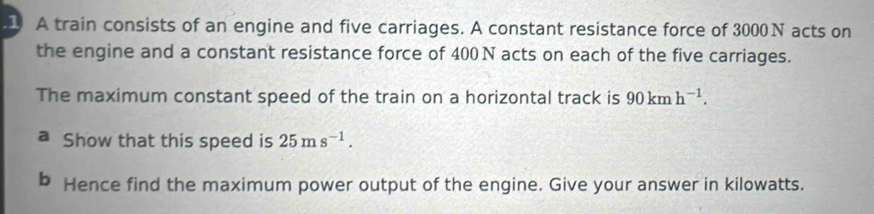 A train consists of an engine and five carriages. A constant resistance force of 3000N acts on 
the engine and a constant resistance force of 400 N acts on each of the five carriages. 
The maximum constant speed of the train on a horizontal track is 90kmh^(-1). 
a Show that this speed is 25ms^(-1). 
b Hence find the maximum power output of the engine. Give your answer in kilowatts.