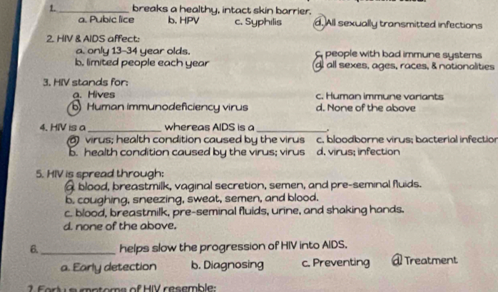 1._ breaks a healthy, intact skin barrier.
a. Pubic lice b. HPV c. Syphilis d. All sexually transmitted infections
2. HIV & AIDS affect:
a. only 13-34 year olds. people with bad immune systems
b. limited people each year d all sexes, ages, races, & nationalities
3. HIV stands for:
a. Hives c. Human immune variants
Human immunodeficiency virus d. None of the above
4. HIV is a_ whereas AIDS is a_ .
virus; health condition caused by the virus c. bloodborne virus; bacterial infectior
b. health condition caused by the virus; virus d. virus; infection
5. HIV is spread through:
a blood, breastmilk, vaginal secretion, semen, and pre-seminal fluids.
b. coughing, sneezing, sweat, semen, and blood.
c. blood, breastmilk, pre-seminal fluids, urine, and shaking hands.
d. none of the above.
6._ helps slow the progression of HIV into AIDS.
a. Early detection b. Diagnosing c. Preventing a Treatment
2. Forly a mptoma of HIV resemble: