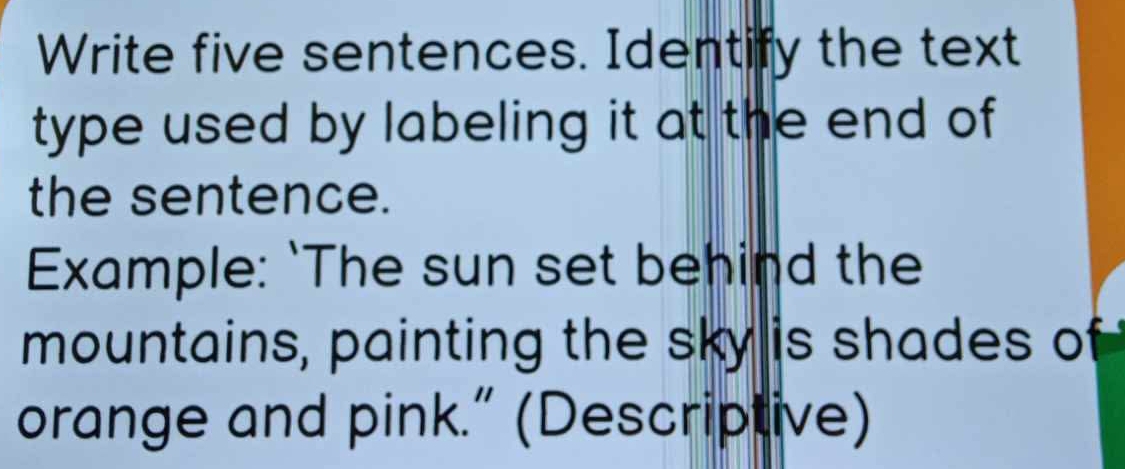 Write five sentences. Identify the text 
type used by labeling it at the end of 
the sentence. 
Example: `The sun set behind the 
mountains, painting the sky is shades of 
orange and pink.” (Descriptive)