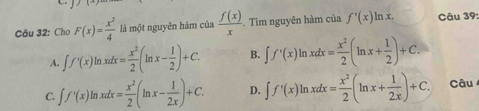 Cho F(x)= x^2/4  là một nguyên hàm của  f(x)/x . Tìm nguyên hàm của f'(x)ln x. Câu 39:
A. ∈t f'(x)ln xdx= x^2/2 (ln x- 1/2 )+C. B. ∈t f'(x)ln xdx= x^2/2 (ln x+ 1/2 )+C.
C. ∈t f'(x)ln xdx= x^2/2 (ln x- 1/2x )+C. D. ∈t f'(x)ln xdx= x^2/2 (ln x+ 1/2x )+C. Câu