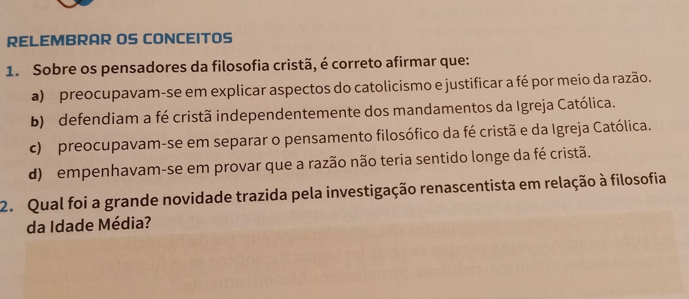 RELEMBRAR OS CONCEITOS
1. Sobre os pensadores da filosofia cristã, é correto afirmar que:
a) preocupavam-se em explicar aspectos do catolicismo e justificar a fé por meio da razão.
b) defendiam a fé cristã independentemente dos mandamentos da Igreja Católica.
c) preocupavam-se em separar o pensamento filosófico da fé cristã e da Igreja Católica.
d) empenhavam-se em provar que a razão não teria sentido longe da fé cristã.
2. Qual foi a grande novidade trazida pela investigação renascentista em relação à filosofia
da Idade Média?