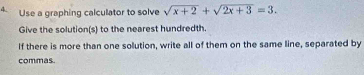 Use a graphing calculator to solve sqrt(x+2)+sqrt(2x+3)=3. 
Give the solution(s) to the nearest hundredth. 
If there is more than one solution, write all of them on the same line, separated by 
commas.