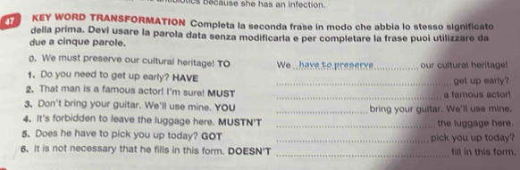 lc Because she has an infection. 
KEY WORD TRANSFORMATION Completa la seconda frase in modo che abbia lo stesso significato 
della prima. Devi usare la parola data senza modificarla e per completare la frase puoi utilizzare da 
due a cinque parole. 
. We must preserve our cultural heritage! TO We . have to preserv_ our cultural heritage! 
1. Do you need to get up early? HAVE _get up early? 
2. That man is a famous actor! I'm sure! MUST _a famous actor 
3. Don't bring your guitar. We'll use mine. YOU _bring your guitar. We'll use mine. 
4. It's forbidden to leave the luggage here. MUSTN'T _the luggage here. 
5. Does he have to pick you up today? GOT _pick you up today? 
6, It is not necessary that he fills in this form. DOESN'T _fill in this form.