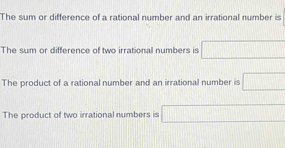 The sum or difference of a rational number and an irrational number is
The sum or difference of two irrational numbers is □
The product of a rational number and an irrational number is □
The product of two irrational numbers is □