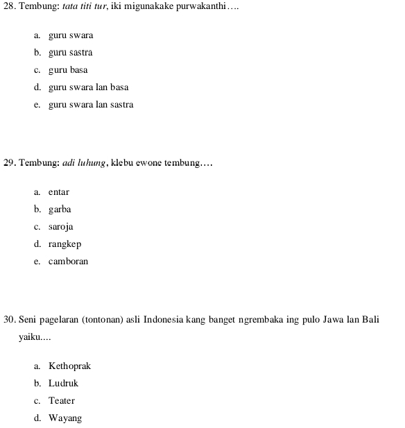 Tembung: tata titi tur, iki migunakake purwakanthi….
a. guru swara
b. guru sastra
c. guru basa
d. guru swara lan basa
e. guru swara lan sastra
29. Tembung: adi luhung, klebu ewone tembung…
a. entar
b.garba
c. saroja
d. rangkep
e. camboran
30. Seni pagelaran (tontonan) asli Indonesia kang banget ngrembaka ing pulo Jawa lan Bali
yaiku..
a. Kethoprak
b. Ludruk
c. Teater
d. Wayang