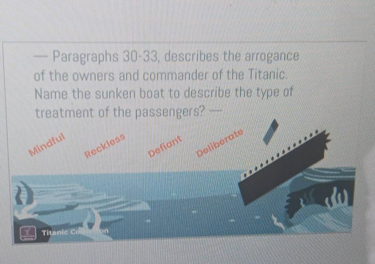 — Paragraphs 30-33, describes the arrogance
of the owners and commander of the Titanic
Name the sunken boat to describe the type of
treatment of the passengers?_
Deliberate
Mindful
Reckless
Defiant
Titanic C