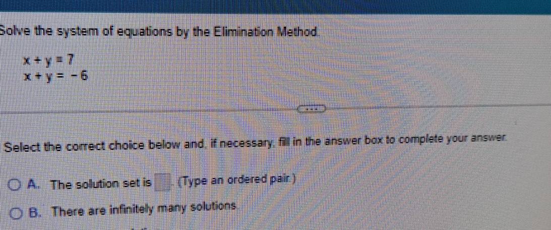 Solve the system of equations by the Elimination Method.
x+y=7
x+y=-6
Select the correct choice below and, if necessary, fill in the answer box to complete your answer.
A. The sollution set is frac □  (Type an ordered pair)
B. There are infinitely many solutions