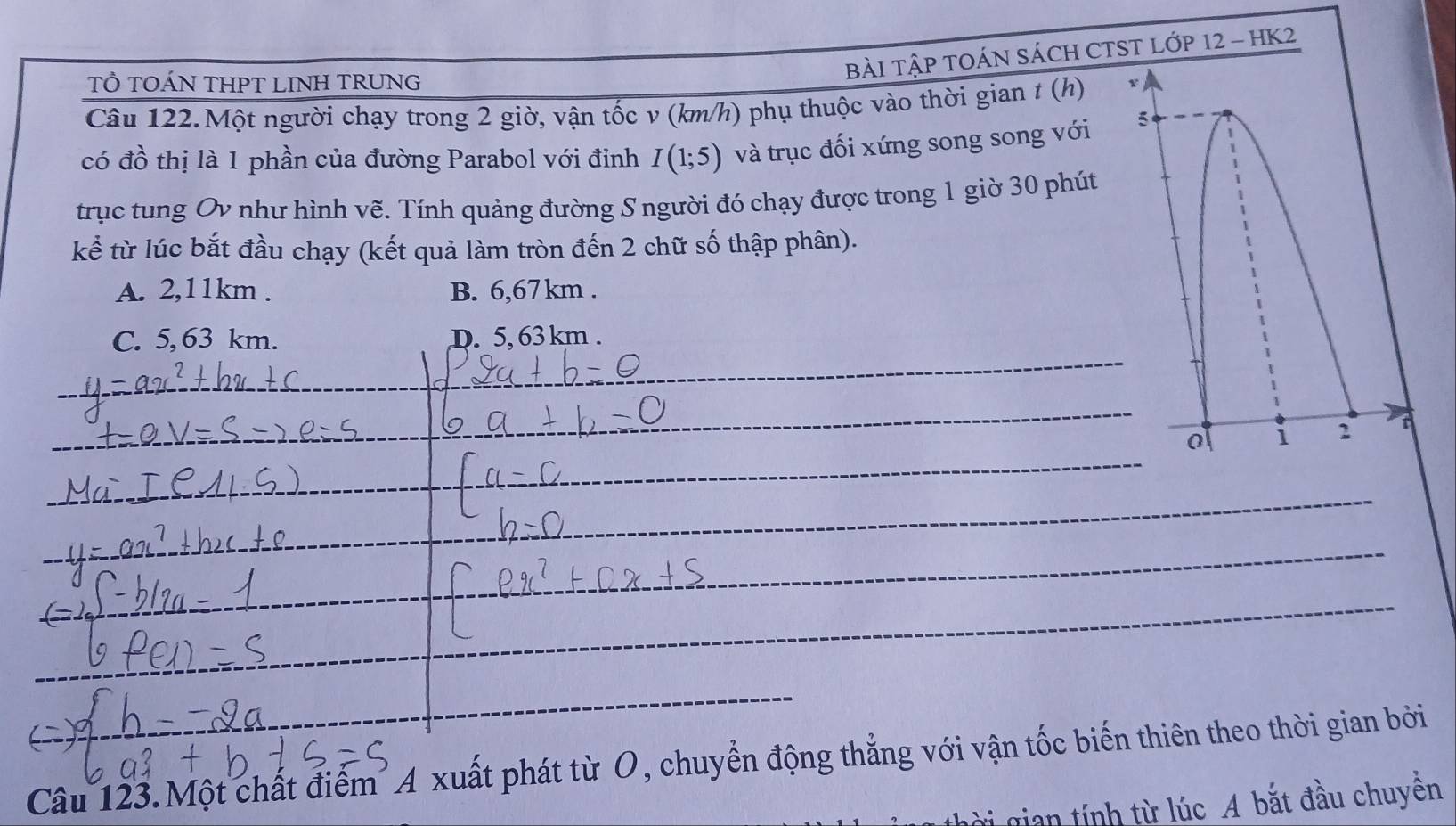 bàI TậP TOÁN SÁCH CTST LỚP 12 - HK2
TÔ TOÁN THPT LINH TRUNG
Câu 122.Một người chạy trong 2 giờ, vận tốc v (km/h) phụ thuộc vào thời gian t (h) 4
có đồ thị là 1 phần của đường Parabol với đỉnh I(1;5) và trục đối xứng song song với 5
trục tung Ov như hình vẽ. Tính quảng đường S người đó chạy được trong 1 giờ 30 phút
kể từ lúc bắt đầu chạy (kết quả làm tròn đến 2 chữ số thập phân).
A. 2,11km. B. 6,67km.
_
C. 5, 63 km. D. 5, 63 km.
_
_
a i 2
_
_
_
Câu 123.Một chất điểm A xuất phát từ O, chuyển động thẳng với vận tốc biến thiên theo thời gian bởi
ời gian tính từ lúc A bắt đầu chuyên