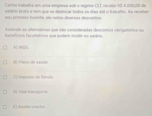 Carlos trabalha em uma empresa sob o regime CLT, recebe R$ 4.000,00 de
salário bruto e tem que se deslocar todos os dias até o trabalho. Ao receber
seu primeiro holerite, ele notou diversos descontos.
Assinale as alternativas que são consideradas descontos obrigatórios ou
benefícios facultativos que podem incidir no salário.
A) INSS.
B) Plano de saúde.
C) Imposto de Renda.
D) Vale-transporte.
E) Auxílio-creche.