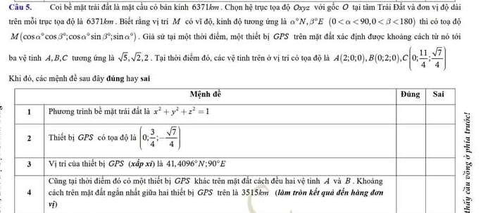 Coi bể mặt trải đắt là mặt cầu có bản kính 6371km . Chọn hệ trục tọa độ Oxyz với gốc O tại tâm Trải Đất và đơn vị độ dài
trên mỗi trục tọa độ là 6371km . Biết rằng vị trí Mô có vĩ độ, kinh độ tương ứng là alpha°N,beta°E(0 <90,0 <180) thì có toạ độ
M(cos alpha°cos beta°;cos alpha°sin beta°;sin alpha°). Giả sử tại một thời điểm, một thiết bị GPS trên mặt đất xác định được khoảng cách từ nó tới
ba vệ tinh A, B,C tương ứng là sqrt(5),sqrt(2),2. Tại thời điểm đó, các vệ tinh trên ở vị trí có tọa độ là A(2;0;0),B(0;2;0),C(0; 11/4 ; sqrt(7)/4 )
Khi đó, các mệnh đề sau đây đủng hay sai