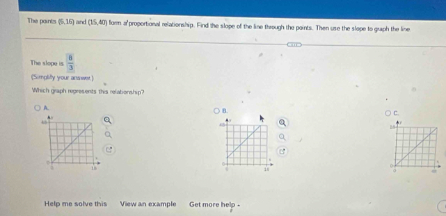 The points (6,16) and (15,40) form a'proportional relationship. Find the slope of the line through the points. Then use the slope to graph the line
The slope is  8/3 
(Simplity your answer.)
Which graph represents this relationship?
A.
B.
C.

Help me solve this View an example Get more help -