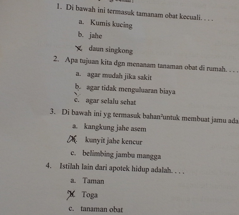 Di bawah ini termasuk tamanam obat kecuali. . . .
a. Kumis kucing
b. jahe
daun singkong
2. Apa tujuan kita dgn menanam tanaman obat di rumah. . . .
a. agar mudah jika sakit
b. agar tidak menguluaran biaya
c. agar selalu sehat
3. Di bawah ini yg termasuk bahan²untuk membuat jamu ada
a. kangkung jahe asem
kunyit jahe kencur
c. belimbing jambu mangga
4. Istilah lain dari apotek hidup adalah. . . .
a. Taman
X Toga
c. tanaman obat