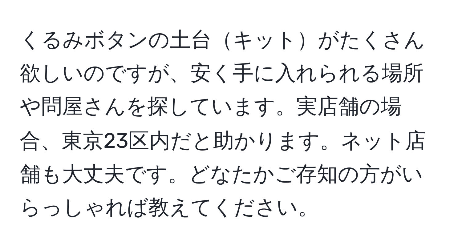 くるみボタンの土台キットがたくさん欲しいのですが、安く手に入れられる場所や問屋さんを探しています。実店舗の場合、東京23区内だと助かります。ネット店舗も大丈夫です。どなたかご存知の方がいらっしゃれば教えてください。