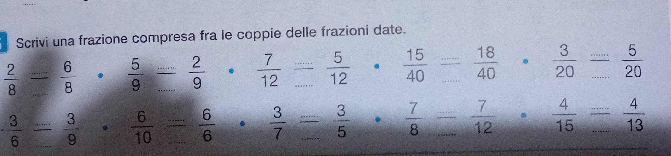 Scrivi una frazione compresa fra le coppie delle frazioni date.
 2/8  _
 6/8 .  5/9  _  2/9   7/12  _..  5/12 .  15/40 - 18/40 .  3/20 frac ....frac 520
_  3/6 
 3/9 .  6/10  _  6/6   3/7  _  3/5   7/8  _  7/12 
 4/15  (...)/...  4/13  _