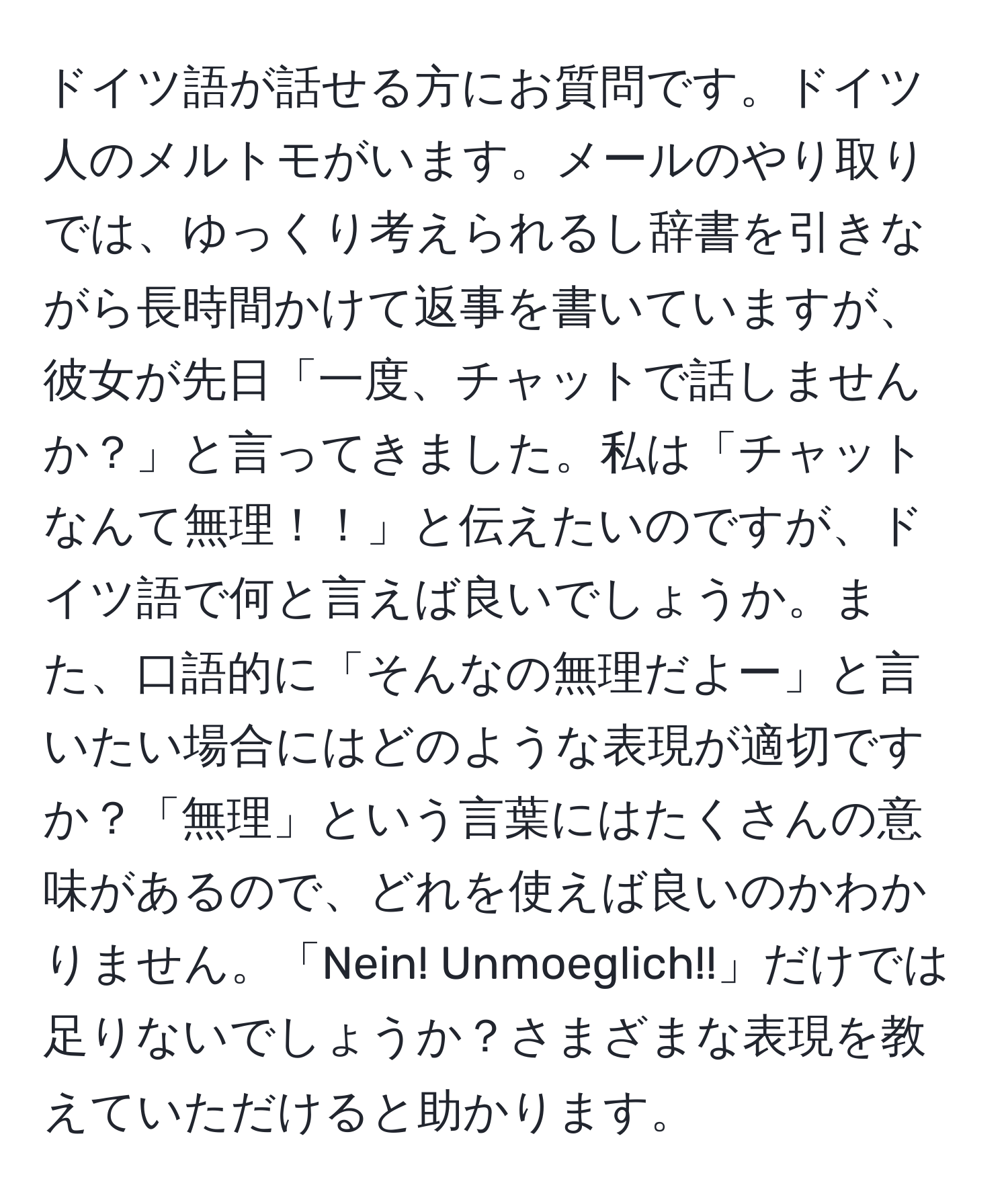 ドイツ語が話せる方にお質問です。ドイツ人のメルトモがいます。メールのやり取りでは、ゆっくり考えられるし辞書を引きながら長時間かけて返事を書いていますが、彼女が先日「一度、チャットで話しませんか？」と言ってきました。私は「チャットなんて無理！！」と伝えたいのですが、ドイツ語で何と言えば良いでしょうか。また、口語的に「そんなの無理だよー」と言いたい場合にはどのような表現が適切ですか？「無理」という言葉にはたくさんの意味があるので、どれを使えば良いのかわかりません。「Nein! Unmoeglich!!」だけでは足りないでしょうか？さまざまな表現を教えていただけると助かります。