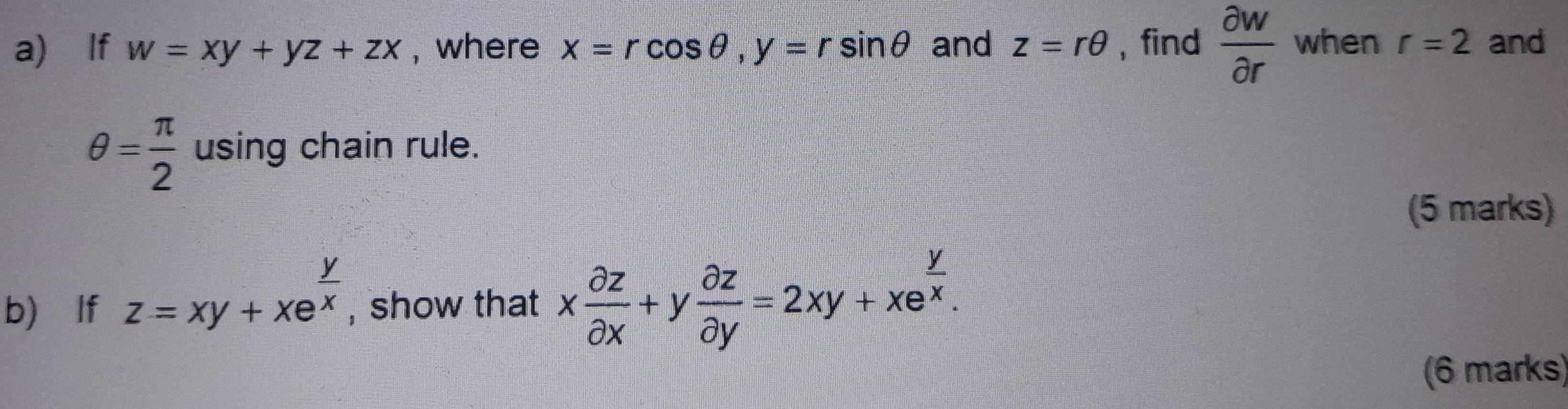 lf w=xy+yz+zx , where x=rcos θ , y=rsin θ and z=rθ , find  partial w/partial r  when r=2 and
θ = π /2  using chain rule. 
(5 marks) 
b) lf z=xy+xe^(frac y)x , show that x partial z/partial x +y partial z/partial y =2xy+xe^(frac y)x. 
(6 marks)