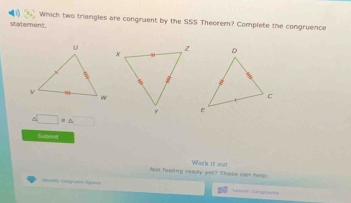 Which two triangles are congruent by the SSS Theorem? Complete the congruence 
statement. 
^ □ ≌ △ □
Submit 
Work it out 
Not feeling ready yet? These can help: 
Identity congruent Ogums Lessare Caingruence