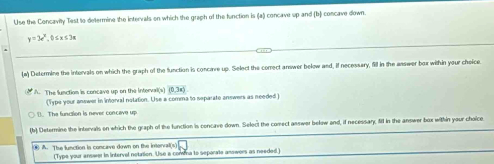 Use the Concavity Test to determine the intervals on which the graph of the function is (a) concave up and (b) concave down.
y=3e^x, 0≤ x≤ 3π
(a) Determine the intervals on which the graph of the function is concave up. Select the correct answer below and, if necessary, fill in the answer box within your choice.
A. The function is concave up on the interval (s)(0,3π )
(Type your answer in interval notation. Use a comma to separate answers as needed.)
B. The function is never concave up
(b) Determine the intervals on which the graph of the function is concave down. Select the correct answer below and, if necessary, fill in the answer box within your choice.
④ A. The function is concave down on the interval(s)
(Type your answer in interval notation. Use a comma to separate answers as needed.)