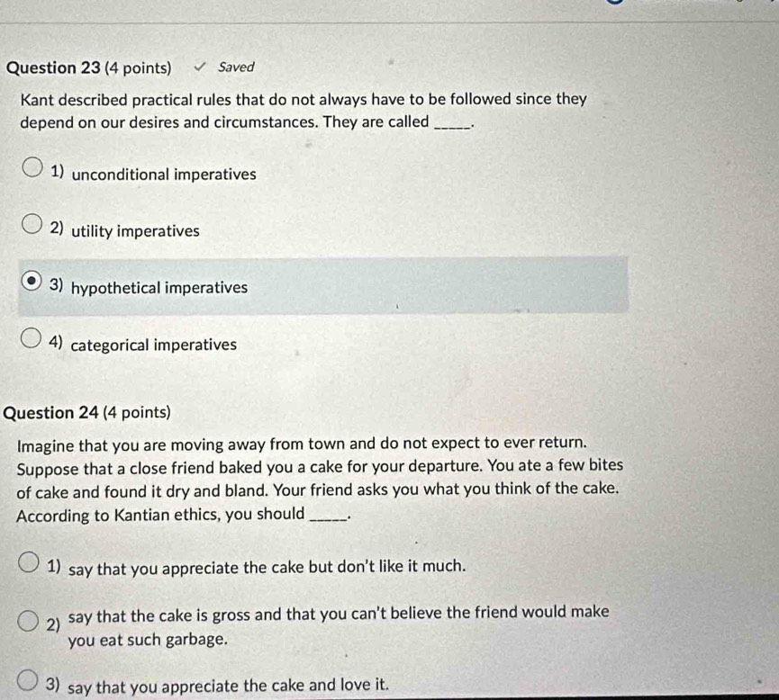 Saved
Kant described practical rules that do not always have to be followed since they
depend on our desires and circumstances. They are called _.
1) unconditional imperatives
2)utility imperatives
3) hypothetical imperatives
4) categorical imperatives
Question 24 (4 points)
Imagine that you are moving away from town and do not expect to ever return.
Suppose that a close friend baked you a cake for your departure. You ate a few bites
of cake and found it dry and bland. Your friend asks you what you think of the cake.
According to Kantian ethics, you should_ .
1) say that you appreciate the cake but don't like it much.
2) say that the cake is gross and that you can't believe the friend would make
you eat such garbage.
3) say that you appreciate the cake and love it.