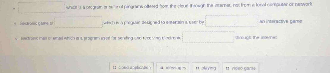 which is a program or suite of programs offered from the cloud through the internet, not from a local computer or network 
electronic game or which is a program designed to entertain a user by an interactive game 
electronic mail or email which is a program used for sending and receiving electronic through the internet 
: cloud application # messages : playing :: video game