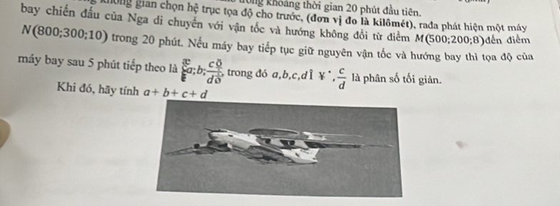 T0ng khoảng thời gian 20 phút đầu tiên. 
Không gian chọn hệ trục tọa độ cho trước, (đơn vị đo là kilômét), rada phát hiện một máy 
bay chiến đấu của Nga di chuyển với vận tốc và hướng không đồi từ điểm M(500;200;8) đến điểm
N(800;300;10) trong 20 phút. Nếu máy bay tiếp tục giữ nguyên vận tốc và hướng bay thì tọa độ của 
máy bay sau 5 phút tiếp theo là  c_a;b;frac (c_?)^5d^(frac 1)5. , trong đó a, b, c,dÌ ¥*,  c/d  là phân số tối giản. 
Khi đó, hãy tính a+b+c+d