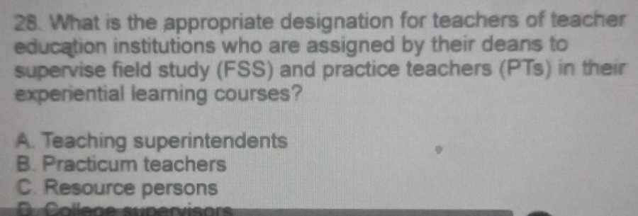 What is the appropriate designation for teachers of teacher
education institutions who are assigned by their deans to
supervise field study (FSS) and practice teachers (PTs) in their
experiential learning courses?
A. Teaching superintendents
B. Practicum teachers
C. Resource persons
C College supervisors