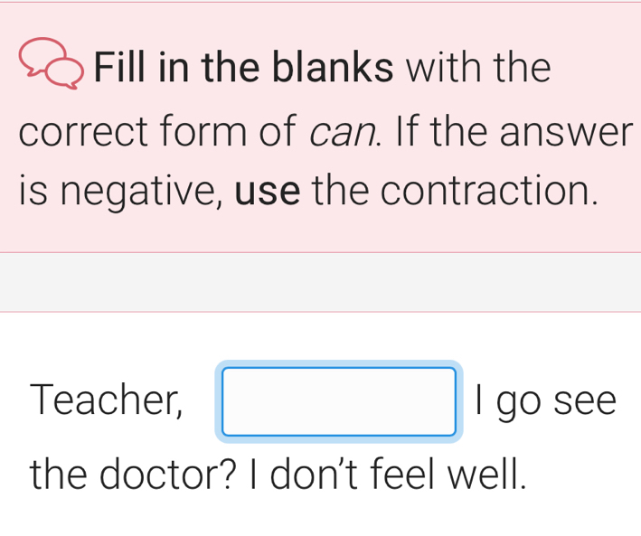 Fill in the blanks with the 
correct form of can. If the answer 
is negative, use the contraction. 
Teacher, I go see 
the doctor? I don't feel well.