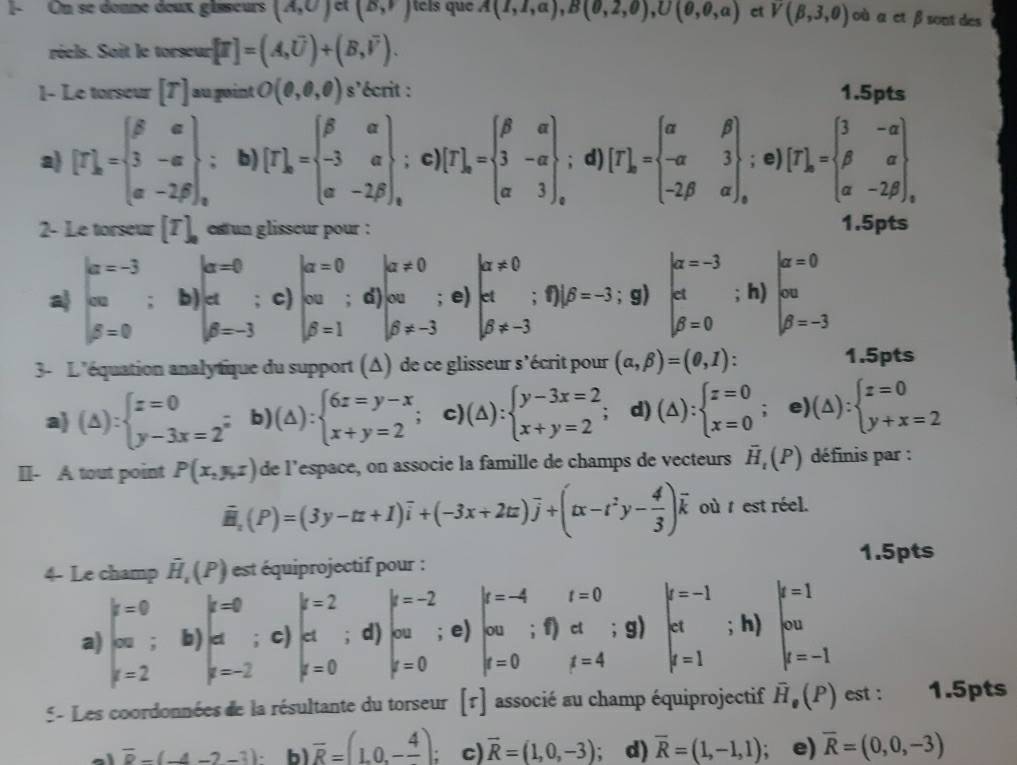 1- On se donne deux gisseurs (A,U) c (B,F) es que A(I,I,a),B(0,2,0),U(0,0,a) ct V(beta ,3,0) où α et β sont des
réels. Soit le torseur [T]=(A,overline U)+(B,overline V).
1- Le torseur [T] au point O(0,0,0) s'écrit : 1.5pts
a) [F_kbeginbmatrix beta &a 3&-alpha  alpha &-2beta ,endarray. ; b) [T]_k=beginarrayl beta alpha  -3alpha  alpha -2beta _kendarray.; c) [T]_a=beginarrayl beta &a 3&-a a&3endbmatrix _a; d) [T]_k=beginarrayl alpha &beta  -alpha &3 -2beta &alpha endbmatrix ,; e) [T]_k=beginarrayl 3&-alpha  alpha &-2beta &-2beta ,endarray.
2- Le torseur [T]_a estun glisseur pour : 1.5pts
alpha =0
|a!= 0
a beginarrayr i=-3 cm en=0endarray; b) beginarrayr d beta =-3endarray c) beginvmatrix alpha =0 ca beta =1endvmatrix d beginarrayl 00 beta != -3endarray. e) beginarrayl la!= 0 cd beta != -3endarray.; f) beta =-3; g) beginvmatrix alpha =-3 et beta =0endarray; h) beginarrayl alpha =0 cm beta =-3endarray.
3- L'équation analytique du support (Δ) de ce glisseur s'écrit pour (alpha ,beta )=(0,1). 1.5pts
a) (△ ):beginarrayl x=0 y-3x=2^(frac n)nendarray. b) (△ ):beginarrayl 6z=y-x x+y=2endarray. c) (△ ):beginarrayl y-3x=2 x+y=2endarray. d) (△ ):beginarrayl z=0 x=0endarray.; e) (△ ):beginarrayl x=0 y+x=2endarray.
II- A tout point P(x,y,z) de l’espace, on associe la famille de champs de vecteurs vector H_t(P) définis par :
overline H_2(P)=(3y-tz+1)overline i+(-3x+2tz)overline j+(tx-t^2y- 4/3 )overline k où t est réel.
1.5pts
4- Le champ vector H_1(P) est équiprojectif pour :
k=0
t=0
a) beginarrayl k=0 en k=2endarray. ; b) beginarrayr d y=-2endarray c) beginarrayl k=2 ct k=0endarray.; d) beginarrayl k=-2 enk=0endarray.  e) beginarrayl x=-4 cm y=0endarray.; f) ct ; g) beginarrayl k=-1 ct f=1endarray.; h) beginarrayl k=1 cw d=-1endarray.
t=4
5 - Les coordonnées de la résultante du torseur [tau ] associé au champ équiprojectif overline H_0(P) est : 1.5pts
a overline D-(-4-2-3) b) overline R=(1,0,-frac 4) : c) vector R=(1,0,-3). d) overline R=(1,-1,1). e) overline R=(0,0,-3)