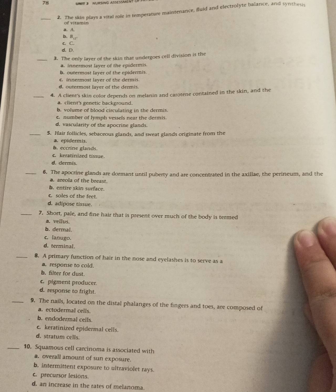 NURSING ASSESSMENT OF
_2. The skin plays a vital role in temperature maintenance, fluid and electrolyte balance, and synthesis
of vitamin
a. A.
b. B₁₂-
c C.
d. D.
_3. The only layer of the skin that undergoes cell division is the
a. innermost layer of the epidermis.
b. outermost layer of the epidermis.
c. innermost layer of the dermis.
d. outermost layer of the dermis.
_4. A client's skin color depends on melanin and carotene contained in the skin, and the
a. client's genetic background.
b. volume of blood circulating in the dermis.
c number of lymph vessels near the dermis.
d. vascularity of the apocrine glands.
_5. Hair follicles, sebaceous glands, and sweat glands originate from the
a. epidermis.
b. eccrine glands.
c. keratinized tissue.
d. dermis.
_6. The apocrine glands are dormant until puberty and are concentrated in the axillae, the perineum, and the
a. areola of the breast.
b. entire skin surface.
c. soles of the feet.
d. adipose tissue.
_7. Short, pale, and fine hair that is present over much of the body is termed
a. vellus.
b. dermal.
c. lanugo.
d. terminal.
_8. A primary function of hair in the nose and eyelashes is to serve as a
a. response to cold.
b. filter for dust.
c. pigment producer.
d. response to fright.
_9. The nails, located on the distal phalanges of the fingers and toes, are composed of
a. ectodermal cells.
b. endodermal cells.
c. keratinized epidermal cells.
d. stratum cells.
_10. Squamous cell carcinoma is associated with
a. overall amount of sun exposure.
b. intermittent exposure to ultraviolet rays.
c. precursor lesions.
d. an increase in the rates of melanoma.