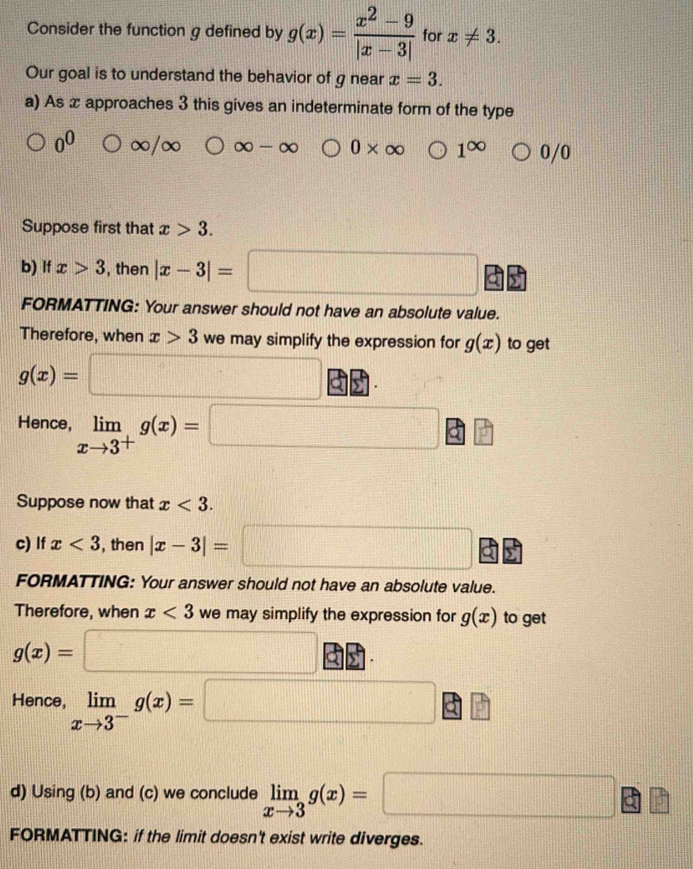 Consider the function g defined by g(x)= (x^2-9)/|x-3|  for x!= 3. 
Our goal is to understand the behavior of g near x=3. 
a) As x approaches 3 this gives an indeterminate form of the type
0^0 ∞/ X ∈fty -∈fty 0* ∈fty 1^(∈fty) bigcirc 0/0
Suppose first that x>3. 
b) If x>3 , then |x-3|=□ C 
FORMATTING: Your answer should not have an absolute value. 
Therefore, when x>3 we may simplify the expression for g(x) to get
g(x)=□
Hence, limlimits _xto 3^+g(x)= =□ □
Suppose now that x<3</tex>. 
c) If x<3</tex> , then |x-3|=□
FORMATTING: Your answer should not have an absolute value. 
Therefore, when x<3</tex> we may simplify the expression for g(x) to get
g(x)=□
·s 
Hence, limlimits _xto 3^-g(x)= □ 3 frac  
d) Using (b) and (c) we conclude limlimits _xto 3g(x)=□ | 1/2 
FORMATTING: if the limit doesn't exist write diverges.