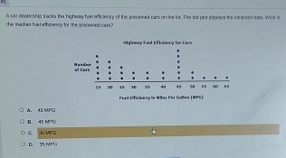 A car deokership tacks the highway he officiency of the preowned cars on the lot. Te sat plot sisplays the collected dats. Wht is
the ined an hull wiholescy for the groowned cans ?
A. 4D MPC
D. 45 MPG
C 20 MPG
D、 35 MPG