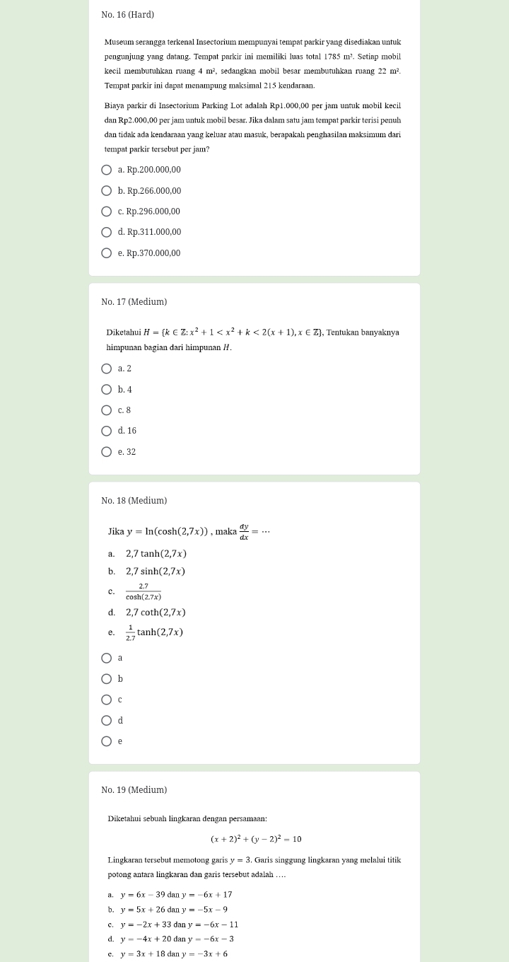 No. 16 (Hard)
Museum serangga terkenal Insectorium mempunyai tempat parkir yang disediakan untuk
pengunjung yang datang. Tempat parkir ini memiliki luas total 1785 m². Setiap mobil
kecil membutuhkan ruang 4 m², sedangkan mobil besar membutuhkan ruang 22 m².
Tempat parkir ini dapat menampung maksimal 215 kendaraan
Biaya parkir di Insectorium Parking Lot adalah Rp1.000,00 per jam untuk mobil kecil
dan Rp2.000,00 per jam untuk mobil besar. Jika dalam satu jam tempat parkir terisi penuh
dan tidak ada kendaraan yang keluar atau masuk, berapakah penghasilan maksimum dari
tempat parkir tersebut per jam?
a. Rp.200.000,00
b. Rp.266.000,00
c. Rp.296.000,00
d. Rp.311.000,00
e. Rp.370.000,00
No. 17 (Medium)
Diketahui H= k Z:x^2+1 <2(x+1),x∈ Z , Tentukan banyaknya
himpunan bagian dari himpunan H.
a. 2
b. 4
c. 8
d. 16
e. 32
No. 18 (Medium)
Jika y=ln (cos h(2,7x)) , maka  dy/dx =·s
a. 2,7tan h(2,7x)
b. 2,7sin h(2,7x)
c.  (2.7)/cos h(2.7x) 
d. 2,7cot h(2,7x)
e.  1/2.7 tan h(2,7x)
a
b
C
d
No. 19 (Medium)
Diketahui sebuah lingkaran dengan persamaan:
(x+2)^2+(y-2)^2=10
Lingkaran tersebut memotong gari: y=3.. Garis singgung lingkaran yang melalui titik
potong antara lingkaran dan garis tersebut adalah …
a. y=6x-39 dan y=-6x+17
b. y=5x+26d Ian y=-5x-9
c. y=-2x+33 dan y=-6x-11
d. y=-4x+20 dan
e. y=3x+18 dan y