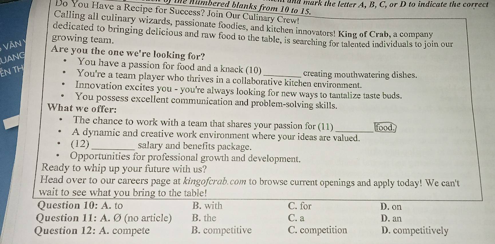 ad ark the letter A, B, C, or D to indicate the correct
0) the numbered blanks from 10 to 15.
Do You Have a Recipe for Success? Join Our Culinary Crew!
Calling all culinary wizards, passionate foodies, and kitchen innovators! King of Crab, a company
dedicated to bringing delicious and raw food to the table, is searching for talented individuals to join our
Văn y growing team.
Are you the one we're looking for?
UANG
You have a passion for food and a knack (10)
—N TH
creating mouthwatering dishes.
You're a team player who thrives in a collaborative kitchen environment.
Innovation excites you - you're always looking for new ways to tantalize taste buds.
You possess excellent communication and problem-solving skills.
What we offer:
The chance to work with a team that shares your passion for (11)
food.
A dynamic and creative work environment where your ideas are valued.
(12)_ salary and benefits package.
Opportunities for professional growth and development.
Ready to whip up your future with us?
Head over to our careers page at kingofcrab.com to browse current openings and apply today! We can't
wait to see what you bring to the table!
Question 10: A. to B. with C. for D. on
Question 11: A. Ø (no article) B. the C. a D. an
Question 12: A. compete B. competitive C. competition D. competitively