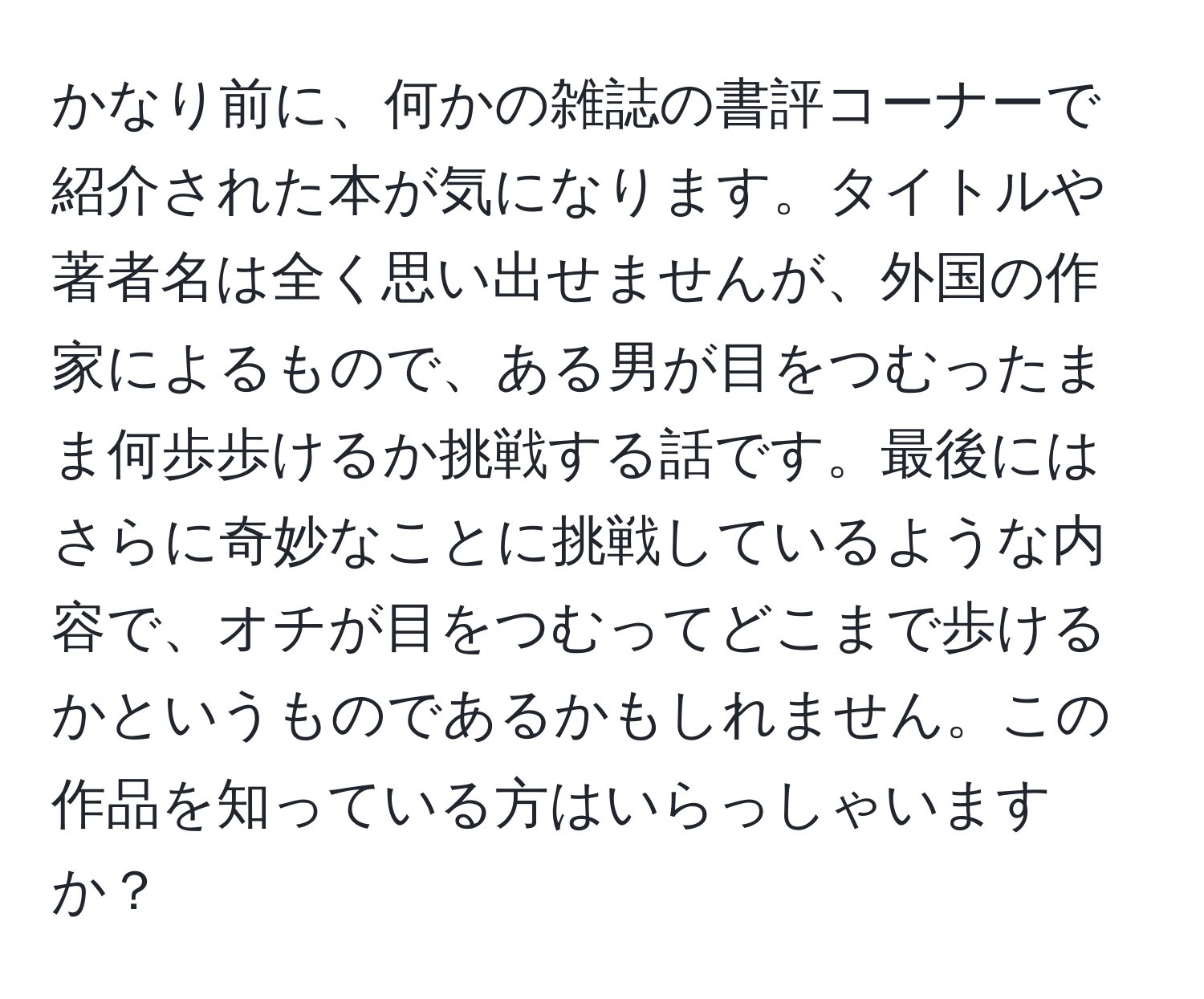 かなり前に、何かの雑誌の書評コーナーで紹介された本が気になります。タイトルや著者名は全く思い出せませんが、外国の作家によるもので、ある男が目をつむったまま何歩歩けるか挑戦する話です。最後にはさらに奇妙なことに挑戦しているような内容で、オチが目をつむってどこまで歩けるかというものであるかもしれません。この作品を知っている方はいらっしゃいますか？